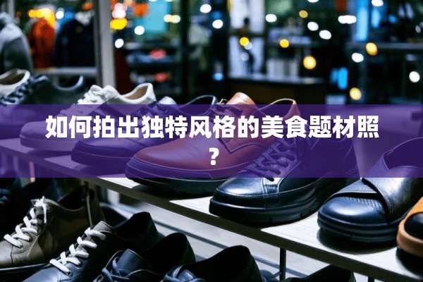 如何拍出独特风格的美食题材照？