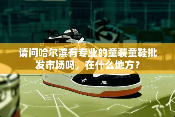 请问哈尔滨有专业的童装童鞋批发市场吗，在什么地方？