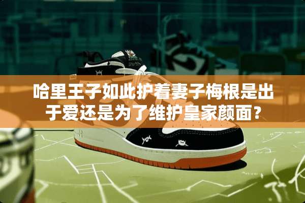哈里王子如此护着妻子梅根是出于爱还是为了维护皇家颜面？
