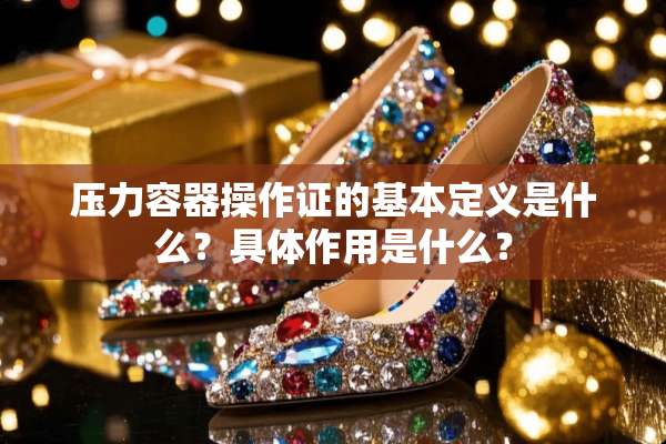 压力容器操作证的基本定义是什么？具体作用是什么？