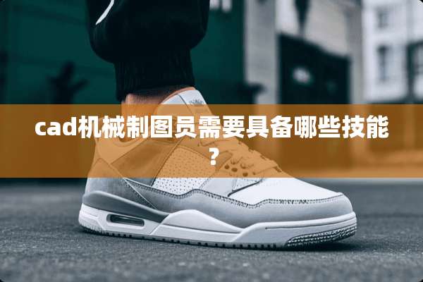 cad机械制图员需要具备哪些技能？