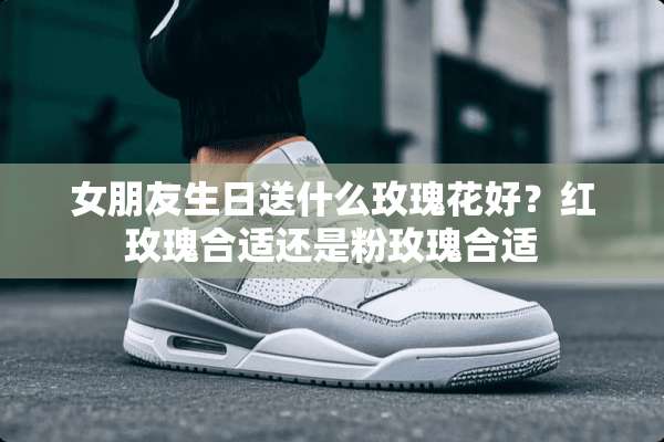 女朋友生日送什么玫瑰花好？红玫瑰合适还是粉玫瑰合适