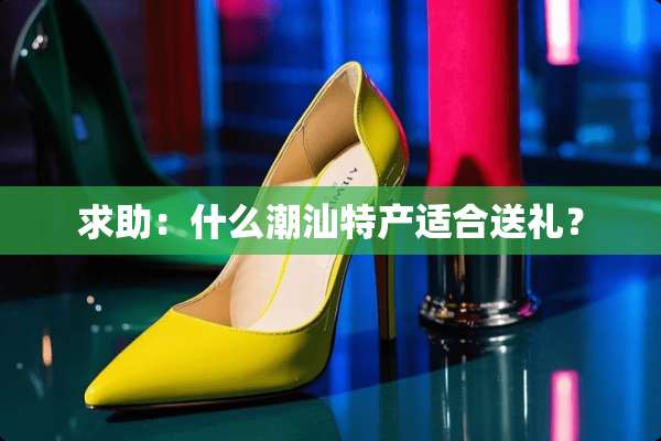 求助：什么潮汕特产适合送礼？
