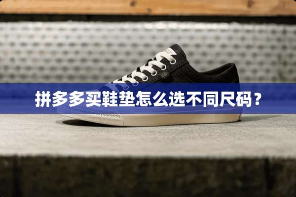 拼多多买鞋垫怎么选不同尺码？