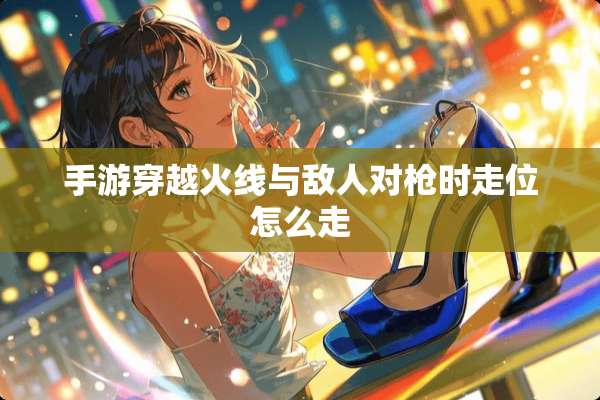 手游穿越火线与敌人对*时走位怎么走