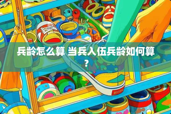 兵龄怎么算 当兵入伍兵龄如何算？