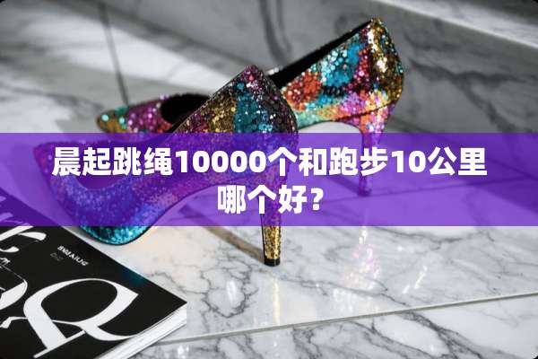 晨起跳绳10000个和跑步10公里哪个好？