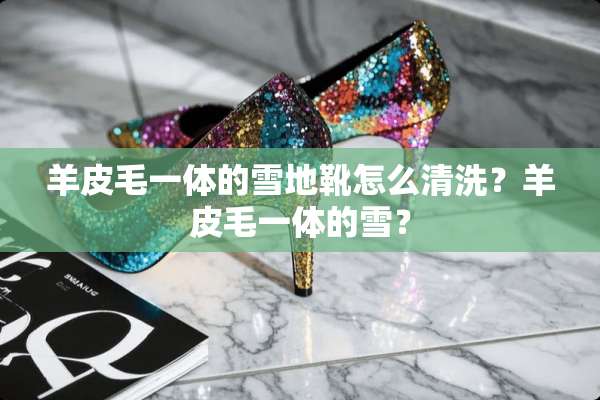 羊皮毛一体的雪地靴怎么清洗？羊皮毛一体的雪？