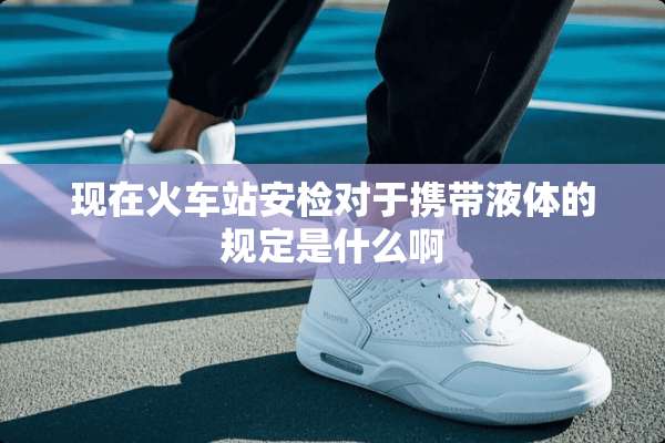 现在火车站安检对于携带液体的规定是什么啊
