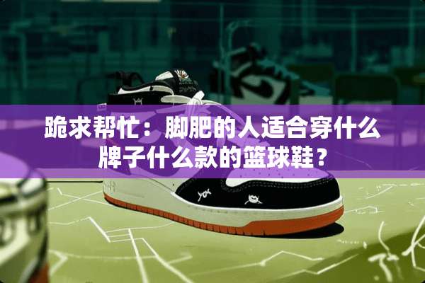 跪求帮忙：脚肥的人适合穿什么牌子什么款的篮球鞋？