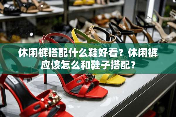 休闲裤搭配什么鞋好看？休闲裤应该怎么和鞋子搭配？