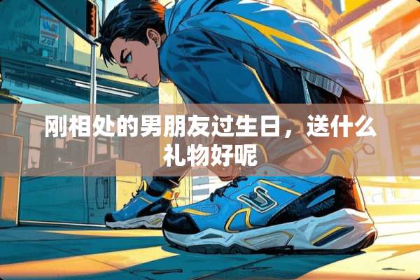 刚相处的男朋友过生日，送什么礼物好呢