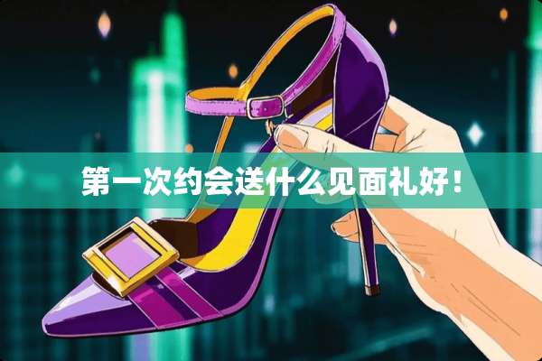 第一次约会送什么见面礼好！
