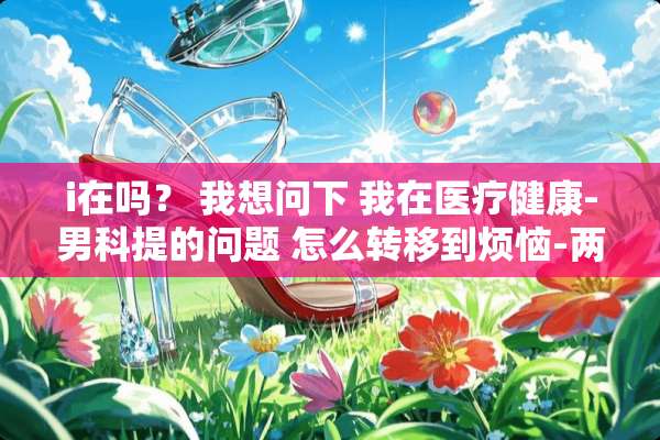 i在吗？ 我想问下 我在医疗健康-男科提的问题 怎么转移到烦恼-两性问题上面去？