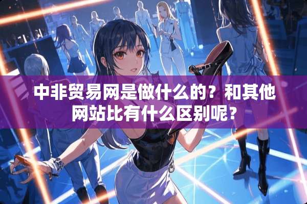 中非贸易网是做什么的？和其他网站比有什么区别呢？