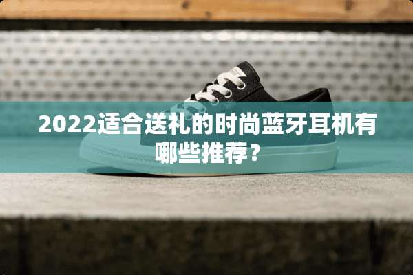 2022适合送礼的时尚蓝牙耳机有哪些推荐？