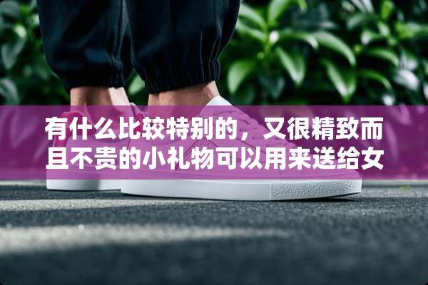 有什么比较特别的，又很精致而且不贵的小礼物可以用来送给女生做生日礼物？