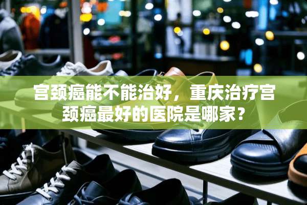 宫颈癌能不能治好，重庆治疗宫颈癌最好的医院是哪家？