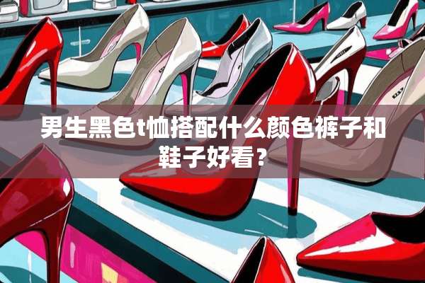 男生黑色t恤搭配什么颜色裤子和鞋子好看？