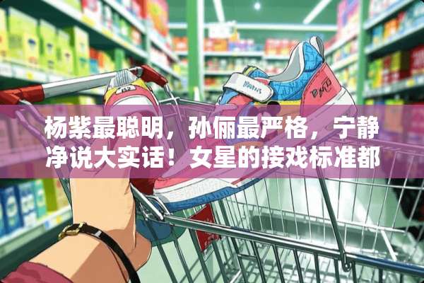 杨紫最聪明，孙俪最严格，宁静净说大实话！女星的接戏标准都是什么？