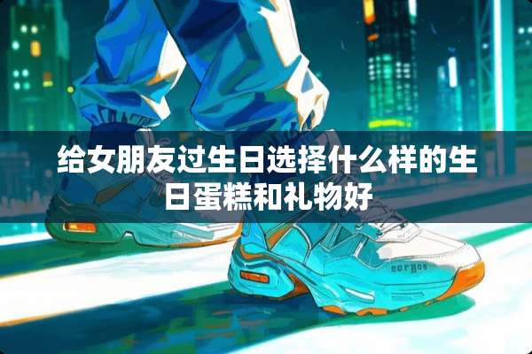 给女朋友过生日选择什么样的生日蛋糕和礼物好