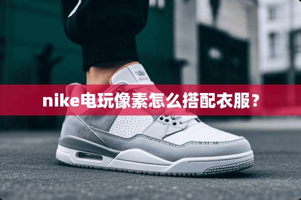nike电玩像素怎么搭配衣服？