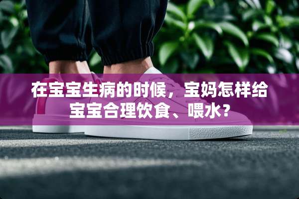 在宝宝生病的时候，宝妈怎样给宝宝合理饮食、喂水？