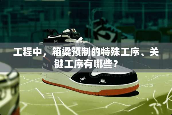 工程中，箱梁预制的特殊工序、关键工序有哪些？
