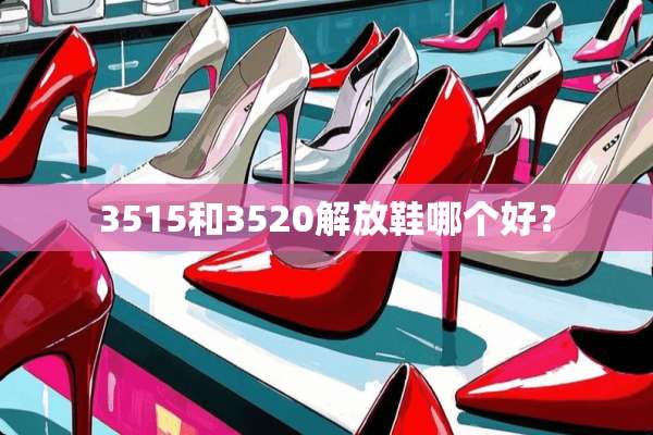 3515和3520解放鞋哪个好？