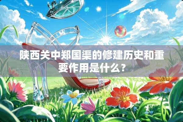 陕西关中郑国渠的修建历史和重要作用是什么？