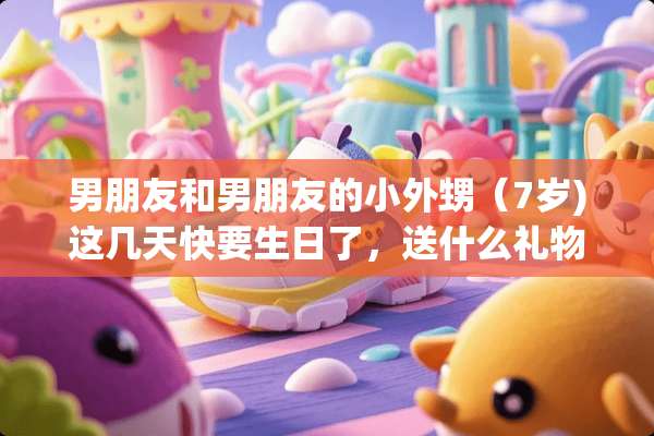 男朋友和男朋友的小外甥（7岁)这几天快要生日了，送什么礼物好呢？