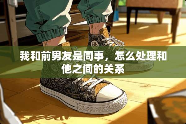 我和前男友是同事，怎么处理和他之间的关系