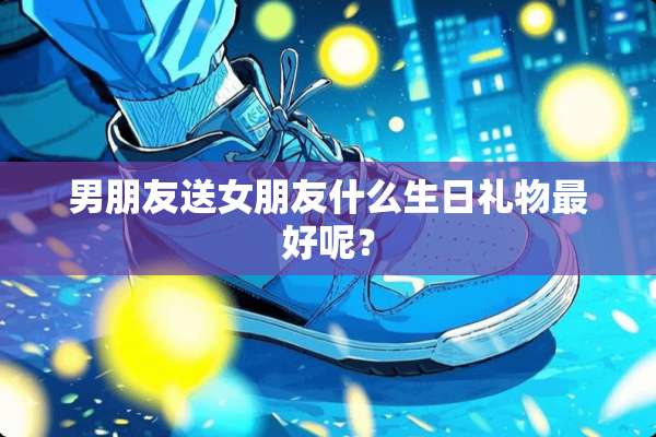 男朋友送女朋友什么生日礼物最好呢？
