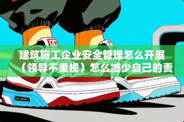 建筑施工企业安全管理怎么开展（领导不重视）怎么减少自己的责任