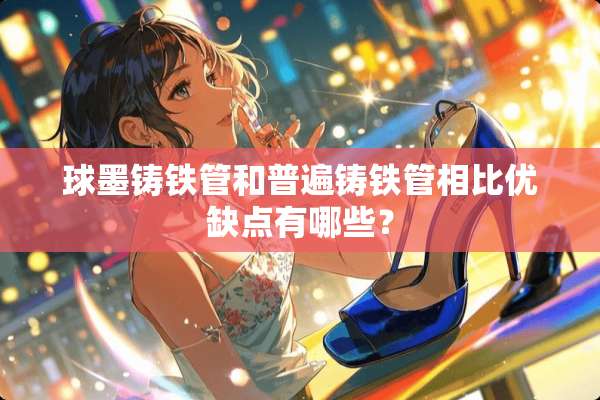 球墨铸铁管和普遍铸铁管相比优缺点有哪些？