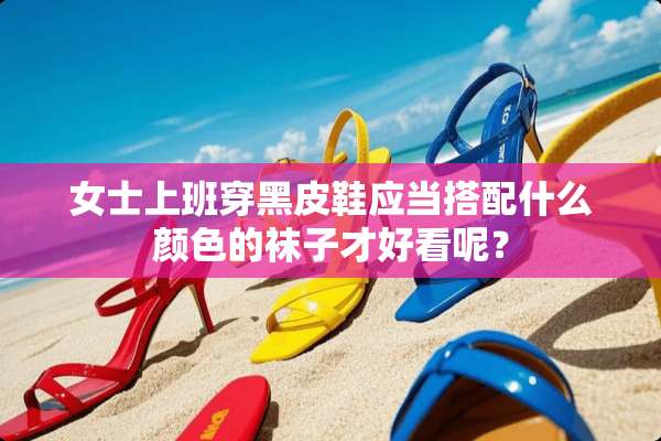 女士上班穿黑皮鞋应当搭配什么颜色的袜子才好看呢？