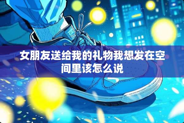 女朋友送给我的礼物我想发在空间里该怎么说