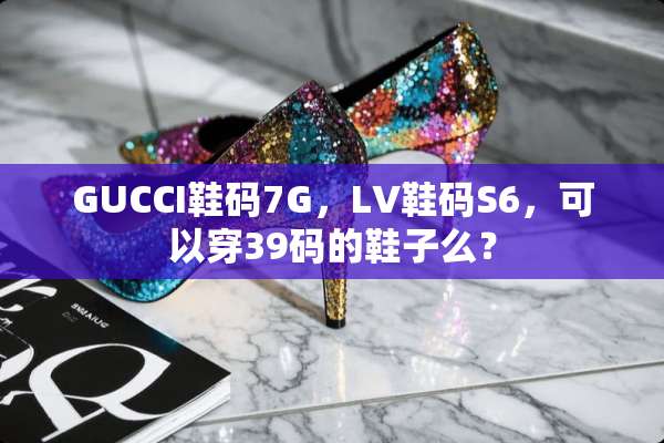 GUCCI鞋码7G，LV鞋码S6，可以穿39码的鞋子么？