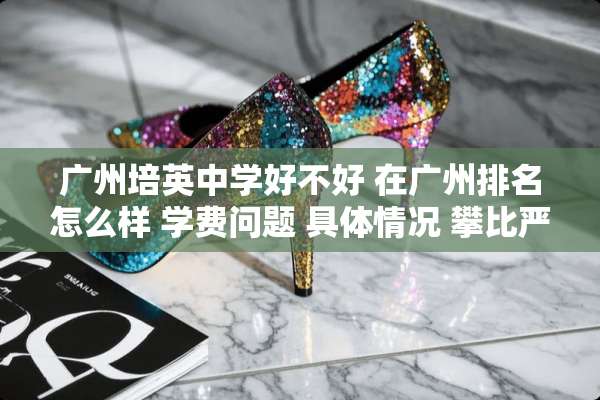广州培英中学好不好 在广州排名怎么样 学费问题 具体情况 攀比严不严重