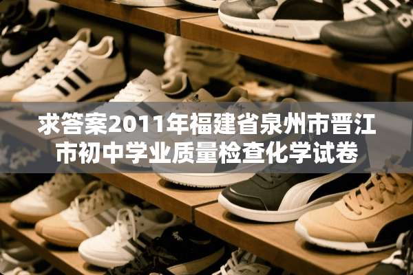求答案2011年福建省泉州市晋江市初中学业质量检查化学试卷