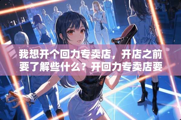 我想开个回力专卖店，开店之前要了解些什么？开回力专卖店要有什么计划呢？