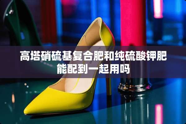 高塔硝硫基复合肥和纯硫酸钾肥能配到一起用吗