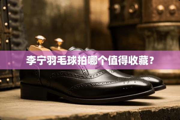 李宁羽毛球拍哪个值得收藏？