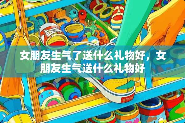 女朋友生气了送什么礼物好，女朋友生气送什么礼物好