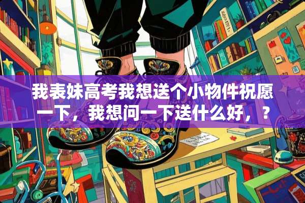 我表妹高考我想送个小物件祝愿一下，我想问一下送什么好，？