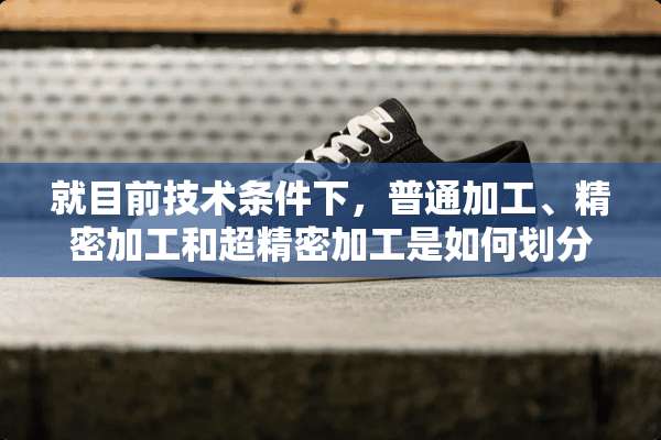 就目前技术条件下，普通加工、精密加工和超精密加工是如何划分的？