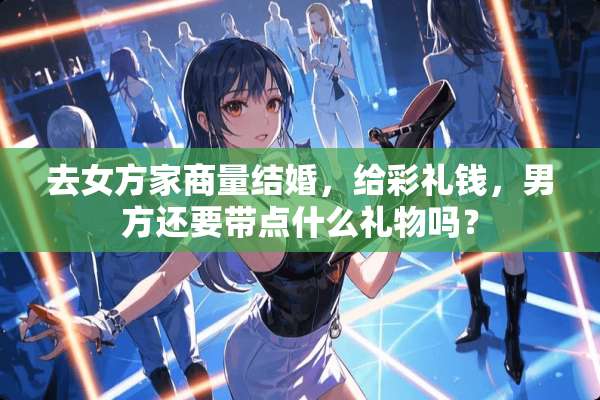 去女方家商量结婚，给彩礼钱，男方还要带点什么礼物吗？