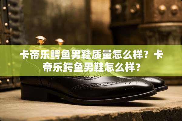卡帝乐鳄鱼男鞋质量怎么样？卡帝乐鳄鱼男鞋怎么样？