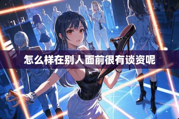 怎么样在别人面前很有谈资呢