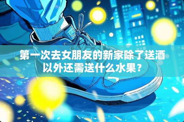 第一次去女朋友的新家除了送酒以外还需送什么水果？